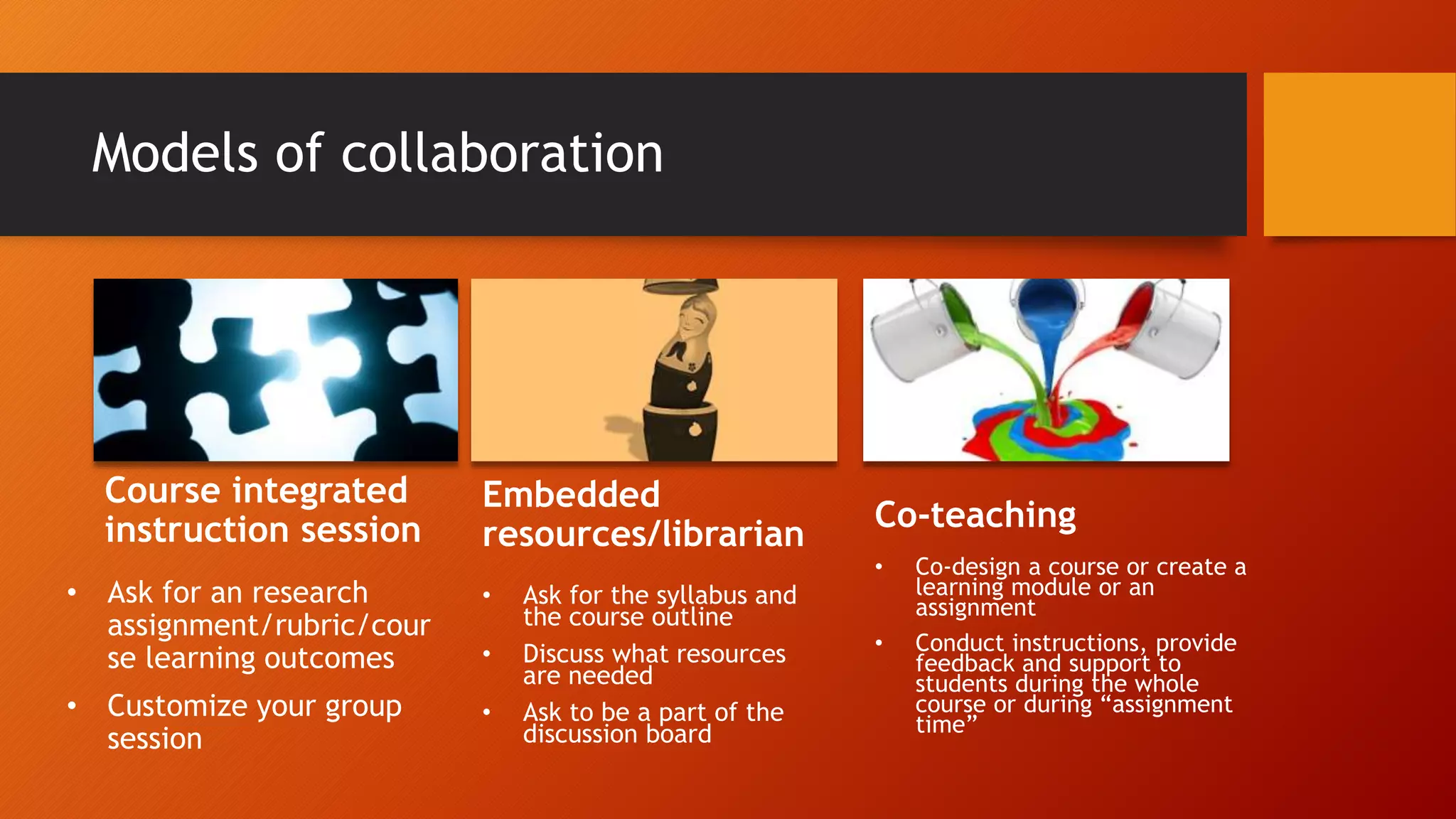 Models of collaboration
Course integrated
instruction session
• Ask for an research
assignment/rubric/cour
se learning outcomes
• Customize your group
session
Embedded
resources/librarian
• Ask for the syllabus and
the course outline
• Discuss what resources
are needed
• Ask to be a part of the
discussion board
Co-teaching
• Co-design a course or create a
learning module or an
assignment
• Conduct instructions, provide
feedback and support to
students during the whole
course or during “assignment
time”
 