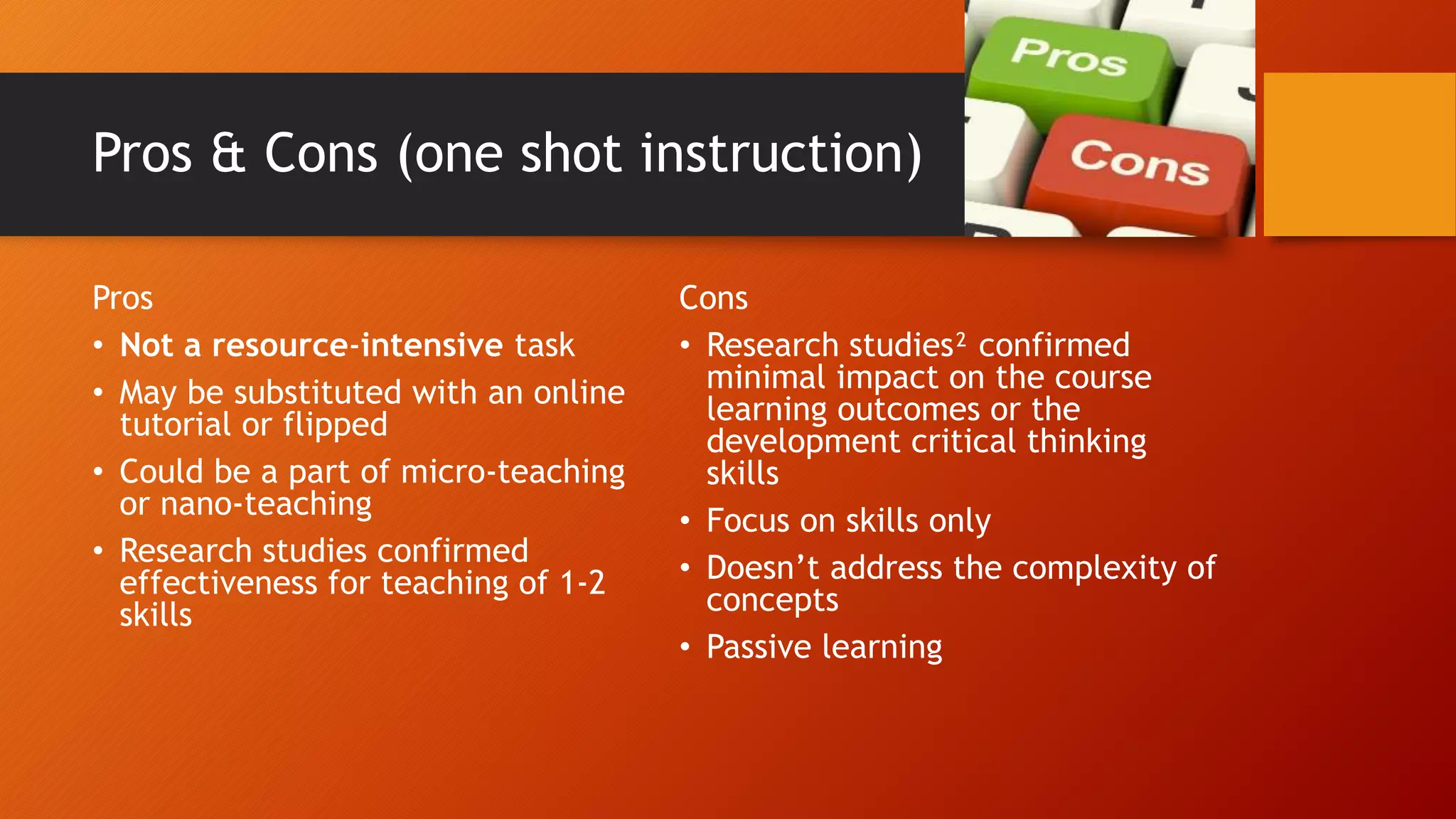 Pros & Cons (one shot instruction)
Pros
• Not a resource-intensive task
• May be substituted with an online
tutorial or flipped
• Could be a part of micro-teaching
or nano-teaching
• Research studies confirmed
effectiveness for teaching of 1-2
skills
Cons
• Research studies² confirmed
minimal impact on the course
learning outcomes or the
development critical thinking
skills
• Focus on skills only
• Doesn’t address the complexity of
concepts
• Passive learning
 