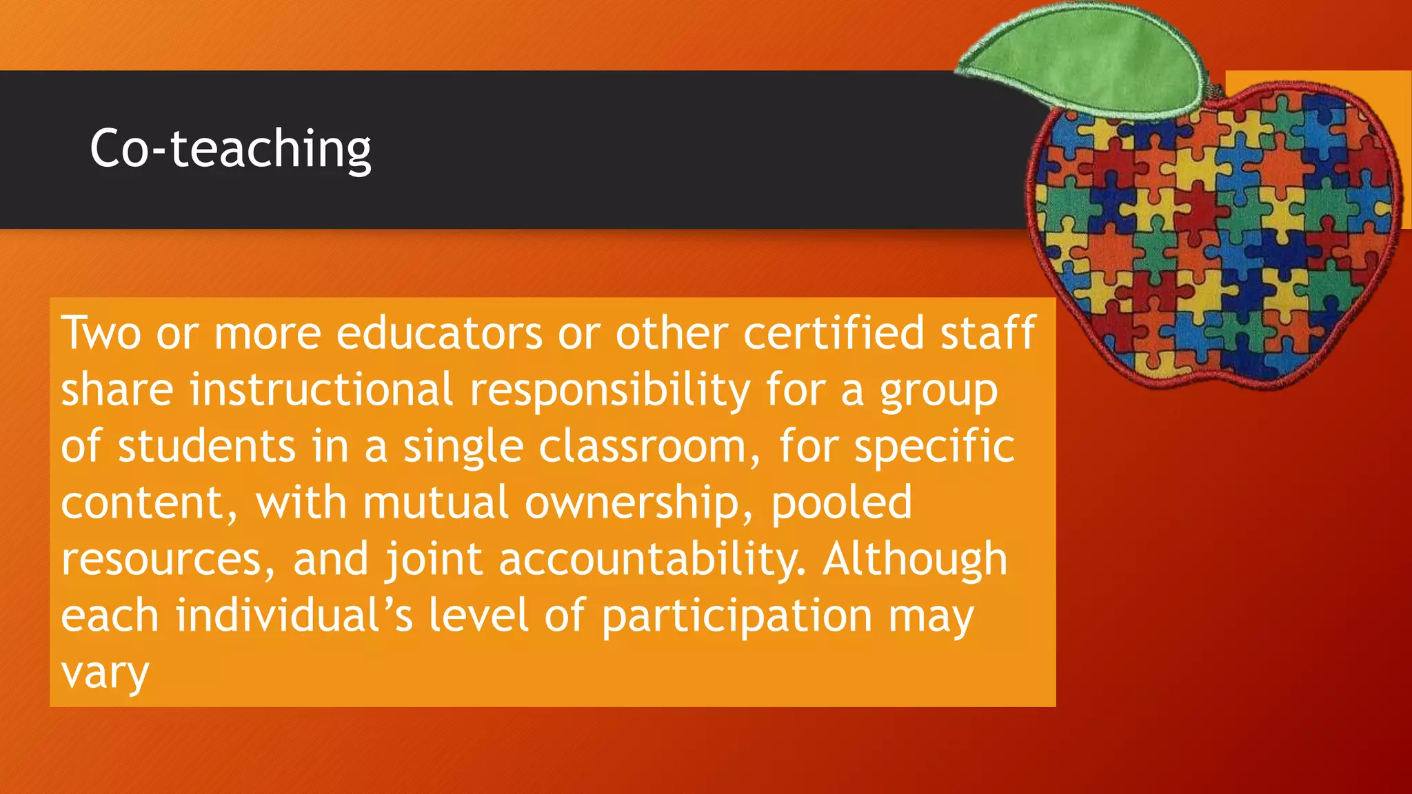 Co-teaching
Two or more educators or other certified staff
share instructional responsibility for a group
of students in a single classroom, for specific
content, with mutual ownership, pooled
resources, and joint accountability. Although
each individual’s level of participation may
vary
 