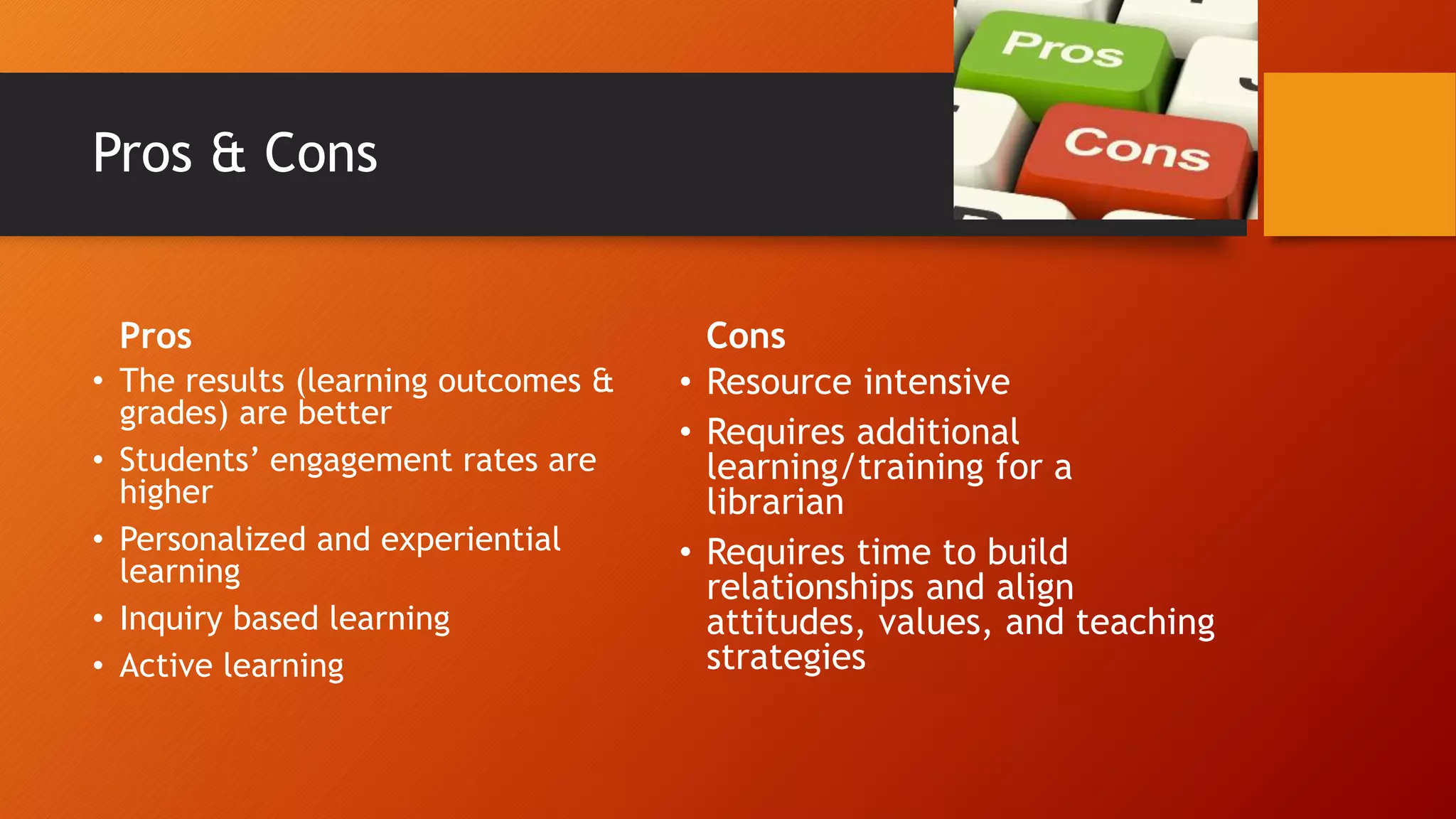 Pros & Cons
Pros
• The results (learning outcomes &
grades) are better
• Students’ engagement rates are
higher
• Personalized and experiential
learning
• Inquiry based learning
• Active learning
Cons
• Resource intensive
• Requires additional
learning/training for a
librarian
• Requires time to build
relationships and align
attitudes, values, and teaching
strategies
 