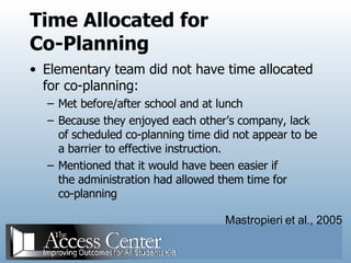 Time Allocated for Co-Planning Elementary team did not have time allocated for co-planning: Met before/after school and at lunch Because they enjoyed each other’s company, lack of scheduled co-planning time did not appear to be a barrier to effective instruction. Mentioned that it would have been easier if the administration had allowed them time for co-planning Mastropieri et al., 2005 