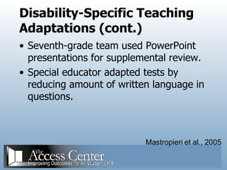Disability-Specific Teaching Adaptations (cont.) Seventh-grade team used PowerPoint presentations for supplemental review. Special educator adapted tests by reducing amount of written language in questions. Mastropieri et al., 2005 