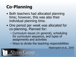 Co-Planning Both teachers had allocated planning time; however, this was also their individual planning time. One period per week was allocated for co-planning. Planned for: Curriculum issues (in general), scheduling for curriculum sequence, and types of assignments and activities Ways to divide the teaching responsibilities Mastropieri et al., 2005 