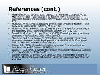 References (cont.) Mastropieri, M. A., Scruggs, T. E., Graetz, J. E., Nordland, J., Gardizi, W., & McDuffie, K. (2005). Case studies in co-teaching in the content areas: Successes, failures, and challenges.  Intervention in School and Clinic, 40,  260–270. Murawski, W. W. (2005). Addressing diverse needs through co-teaching: Take baby steps!  Kappa Delta Pi Record, 41 (2), 77–82. Murawski, W. W., & Dieker, L. A. (2004). Tips and strategies for co-teaching at the secondary level.  Teaching Exceptional Children, 36 (5), 52–58. Salend, S., Gordon, I., & Lopez-Vona, K. (2002). Evaluating cooperative teams.  Intervention in School and Clinic, 37 (4), 195–200. Steele, N., Bell, D., & George, N. (2005, April).  Risky business: The art and science of true collaboration.  Paper presented at the Council for Exceptional Children’s Annual Conference, Baltimore, MD.  Trump, J. L. (1966). Secondary education tomorrow: Four imperatives for improvement.  NASSP Bulletin, 50 (309), 87–95. Walsh, J. M., & Jones, B. (2004). New models of cooperative teaching.  Teaching Exceptional Children, 36 (5), 14–20. Walther-Thomas, C., Bryant, M., & Land, S. (1996). Planning for effective co-teaching: The key to successful inclusion.  Remedial and Special Education, 17,  255–265. 