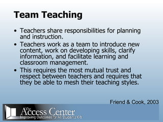 Team Teaching Teachers share responsibilities for planning and instruction. Teachers work as a team to introduce new content, work on developing skills, clarify information, and facilitate learning and classroom management. This requires the most mutual trust and respect between teachers and requires that they be able to mesh their teaching styles. Friend & Cook, 2003 