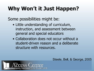 Why Won’t it Just Happen? Some possibilities might be: Little understanding of curriculum, instruction, and assessment between general and special educators Collaboration does not occur without a student-driven reason and a deliberate structure with resources. Steele, Bell, & George, 2005 