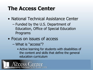 The Access Center National Technical Assistance Center Funded by the U.S. Department of Education, Office of Special Education Programs Focus on issues of access What is “access”? Active learning for students with disabilities of the content and skills that define the general education curriculum 