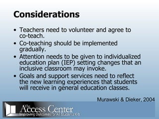Considerations Teachers need to volunteer and agree to co-teach. Co-teaching should be implemented gradually. Attention needs to be given to individualized education plan (IEP) setting changes that an inclusive classroom may invoke. Goals and support services need to reflect the new learning experiences that students will receive in general education classes. Murawski & Dieker, 2004 