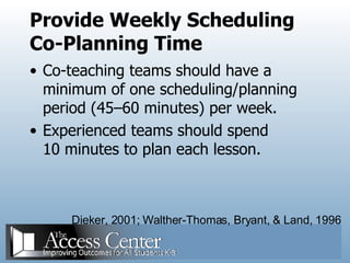 Provide Weekly Scheduling Co-Planning Time Co-teaching teams should have a minimum of one scheduling/planning period (45–60 minutes) per week. Experienced teams should spend 10 minutes to plan each lesson. Dieker, 2001; Walther-Thomas, Bryant, & Land, 1996 
