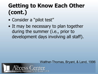 Getting to Know Each Other (cont.) Consider a “pilot test” It may be necessary to plan together during the summer (i.e., prior to development days involving all staff). Walther-Thomas, Bryant, & Land, 1996 