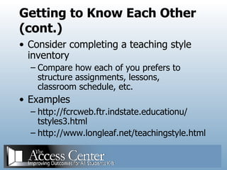 Getting to Know Each Other (cont.) Consider completing a teaching style inventory Compare how each of you prefers to structure assignments, lessons, classroom schedule, etc. Examples http://fcrcweb.ftr.indstate.educationu/ tstyles3.html http://www.longleaf.net/teachingstyle.html 