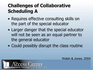 Challenges of Collaborative Scheduling A  Requires effective consulting skills on the part of the special educator Larger danger that the special educator will not be seen as an equal partner to the general educator Could possibly disrupt the class routine  Walsh & Jones, 2004 