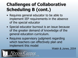 Challenges of Collaborative Scheduling B (cont.) Requires general educator to be able to implement IEP requirements in the absence of the special educator Special educator burnout is an issue because of the greater demand of knowledge of the general education curriculum. Requires supervisory judgment regarding which teachers can effectively plan and implement this model Walsh & Jones, 2004 