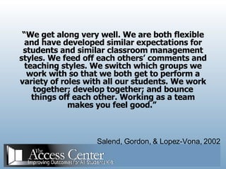 “ We get along very well. We are both flexible and have developed similar expectations for students and similar classroom management styles. We feed off each others’ comments and teaching styles. We switch which groups we work with so that we both get to perform a variety of roles with all our students. We work together; develop together; and bounce things off each other. Working as a team makes you feel good.”  Salend, Gordon, & Lopez-Vona, 2002 