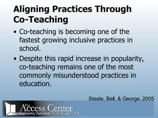 Aligning Practices Through Co-Teaching Co-teaching is becoming one of the fastest growing inclusive practices in school.  Despite this rapid increase in popularity, co-teaching remains one of the most commonly misunderstood practices in education.  Steele, Bell, & George, 2005 