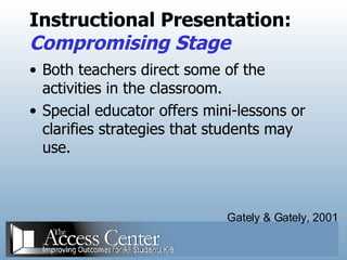 Instructional Presentation: Compromising Stage Both teachers direct some of the activities in the classroom. Special educator offers mini-lessons or clarifies strategies that students may use. Gately & Gately, 2001 