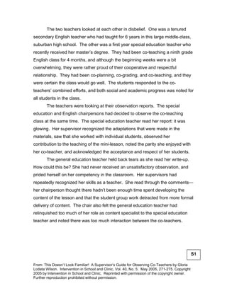 The two teachers looked at each other in disbelief. One was a tenured
secondary English teacher who had taught for 6 years in this large middle-class,
suburban high school. The other was a first year special education teacher who
recently received her master’s degree. They had been co-teaching a ninth grade
English class for 4 months, and although the beginning weeks were a bit
overwhelming, they were rather proud of their cooperative and respectful
relationship. They had been co-planning, co-grading, and co-teaching, and they
were certain the class would go well. The students responded to the co-
teachers’ combined efforts, and both social and academic progress was noted for
all students in the class.
       The teachers were looking at their observation reports. The special
education and English chairpersons had decided to observe the co-teaching
class at the same time. The special education teacher read her report: it was
glowing. Her supervisor recognized the adaptations that were made in the
materials, saw that she worked with individual students, observed her
contribution to the teaching of the mini-lesson, noted the parity she enjoyed with
her co-teacher, and acknowledged the acceptance and respect of her students.
       The general education teacher held back tears as she read her write-up.
How could this be? She had never received an unsatisfactory observation, and
prided herself on her competency in the classroom. Her supervisors had
repeatedly recognized her skills as a teacher. She read through the comments—
her chairperson thought there hadn’t been enough time spent developing the
content of the lesson and that the student group work detracted from more formal
delivery of content. The chair also felt the general education teacher had
relinquished too much of her role as content specialist to the special education
teacher and noted there was too much interaction between the co-teachers.




                                                                                                 S1

From: This Doesn’t Look Familiar! A Supervisor’s Guide for Observing Co-Teachers by Gloria
Lodata Wilson. Intervention in School and Clinic, Vol. 40, No. 5. May 2005, 271-275. Copyright
2005 by Intervention in School and Clinic. Reprinted with permission of the copyright owner.
Further reproduction prohibited without permission.
 