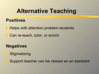 Alternative Teaching Positives Helps with attention problem students Can re-teach, tutor, or enrich Negatives Stigmatizing Support teacher can be viewed as an assistant 