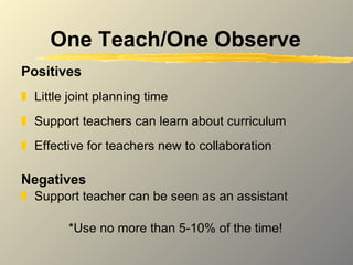 One Teach/One Observe Positives Little joint planning time Support teachers can learn about curriculum Effective for teachers new to collaboration Negatives Support teacher can be seen as an assistant *Use no more than 5-10% of the time! 
