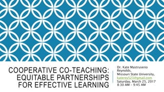 COOPERATIVE CO-TEACHING:
EQUITABLE PARTNERSHIPS
FOR EFFECTIVE LEARNING
Dr. Kate Mastruserio
Reynolds,
Missouri State University,
katerey523@gmail.com
Saturday, March 25, 2017
8:30 AM – 9:45 AM
 