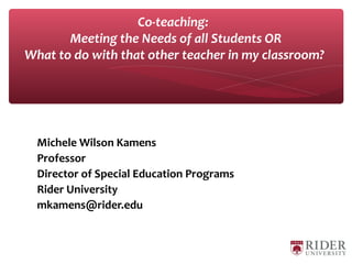 Michele Wilson Kamens
Professor
Director of Special Education Programs
Rider University
mkamens@rider.edu
Co-teaching:
Meeting the Needs of all Students OR
What to do with that other teacher in my classroom?
 