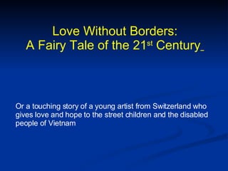 Love Without Borders: A Fairy Tale of the 21 st  Century   Or a touching story of a young artist from Switzerland who gives love and hope to the street children and the disabled people of Vietnam  