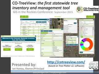 CO-TreeView: the first statewide tree
inventory and management tool
GIS in the Rockies Conference: September 2015
Ian Hanou, Owner/Principal
Presented by:
www.planitgeo.com | info@planitgeo.com 1
http://cotreeview.com/
(based on Tree Plotter v2. software)
 