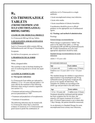 Co-Trimoxazole 800 mg/160 mg TabletsSMPC, Taj Pharmaceuticals
Co-Trimoxazole Taj Phar ma : Uses, Side Effects, Interactions, Pictures, Warnings, Co-Trimoxazole Dosage & Rx Info | Co-Trimoxazole Uses, Side Effects -: Indications, Side Effects, Warnings, Co-Trimoxazole - Drug Information - Taj Phar ma, Co-Trimoxazole dose Taj pharmaceuticals Co-Trimo xazole interactions, Taj Pharmaceutical Co-Trimoxazole contraindications, Co-Trimoxazole price, Co-Trimoxazole Taj Phar ma Co -Trimoxazole 800 mg/160 mg TabletsSMPC- Taj Phar ma . Stay connected to all updated on Co-Trimoxazole Taj Phar maceuticals Taj phar maceuticals Hyderabad.
RX
CO-TRIMOXAZOLE
TABLETS
(TRIMETHOPRIM AND
SULFAMETHOXAZOLE)
800MG/160MG
1.NAME OF THE MEDICINAL PRODUCT
Co-Trimoxazole 800 mg/160 mg Tablets.
2. QUALITATIVE AND QUANTITATIVE
COMPOSITION
Each Co-Trimoxazole tablet contains 800 mg
Sulfamethoxazole and 160 mg of Trimethoprim.
Excipients:
For full list of excipients, see section 6.1
3. PHARMACEUTICAL FORM
Tablet.
White, elongated tablet.
The scoreline is only to facilitate breaking for
ease of swallowing and not to divide into equal
doses.
4. CLINICAL PARTICULARS
4.1 Therapeutic indications
Co-Trimoxazole Forte tablets are indicated in
children (>12 to <18 years old) and adults (>18
years old) for the treatment of the following
infections when owing to sensitive organisms
(see section 5.1).
• Treatment and prevention of Pneumocystis
jirovecii pneumonitis or “PJP”.
• Treatment and prophylaxis of toxoplasmosis.
• Treatment of nocardiosis.
The following infections may be treated with
Co-Trimoxazole where there is bacterial
evidence of sensitivity to Co-Trimoxazole and
good reason to prefer the combination of
antibiotics in Co-Trimoxazole to a single
antibiotic:
• Acute uncomplicated urinary tract infection.
• Acute otitis media.
• Acute exacerbation of chronic bronchitis.
Consideration should be given to official
guidance on the appropriate use of antibacterial
agents.
4.2 Posology and method of administration
Posology
General dosage recommendations
Where dosage is expressed as "tablets" this
refers to the adult Forte tablet, i.e 160 mg
Trimethoprim BP and 800 mg Sulfamethoxazole
BP. If other formulations are to be used
appropriate adjustment should be made.
Standard dosage recommendations for acute
infections
Adults (>18 years old):
Children over 12 years old (>12 to <18 years
old):
The standard dosage for children is equivalent to
approximately 6 mg trimethoprim and 30 mg
sulfamethoxazole per kg body weight per day,
given in two equally divided doses. The
schedules for children are according to the
child's age and provided in the table below:
Treatment should be continued until the patient
has been symptom free for two days; the
majority will require treatment for at least 5
days. If clinical improvement is not evident after
7 days' therapy, the patient should be reassessed.
As an alternative to Standard Dosage for acute
uncomplicated lower urinary tract infections,
STANDARD DOSAGE
Age Forte tablets
>18 years old 1 tablet every 12 hours
Age Forte tablets
>12 to <18 years old 1 tablet every 12 hours
 