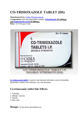 CO-TRIMOXAZOLE TABLET (DS)
Manufactured by: Cadila Pharmaceuticals
Composition:Each uncoated tablet contains Trimethoprim IP (160mg),
and Sulphamethoxazole IP (800mg).
Price: 10.75 Rs (per Unit)
Co-trimoxazole tablet is used to treat bacterial infections such as bronchitis,
pneumonia, urinary tract infection, ear, and intestines.
Co-trimoxazole tablet Side Effects:
1. Vomiting
2. Allergic reaction
3. Nausea
4. Skin rash
Dosage: As the doctor prescribed you.
 