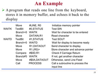 An Example
Move #LINE, R0 Initialize memory pointer
WAITK TestBit #0,STATUS Test SIN
Branch=0 WAITK Wait for character to be entered
Move DATAIN,R1 Read character
WAITD TestBit #1,STATUS Test SOUT
Branch=0 WAITD Wait for display to become ready
Move R1,DATAOUT Send character to display
Move R1,(R0)+ Store character and advance pointer
Compare #$0D,R1 Check if Carriage Return
Branch=0 WAITK If not, get another character
Move #$0A,DATAOUT Otherwise, send Line Feed
Call PROCESS Call a subroutine to process the
input line
 A program that reads one line from the keyboard,
stores it in memory buffer, and echoes it back to the
display
10
 
