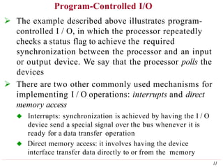 Program-Controlled I/O
11
 The example described above illustrates program-
controlled I / O, in which the processor repeatedly
checks a status flag to achieve the required
synchronization between the processor and an input
or output device. We say that the processor polls the
devices
 There are two other commonly used mechanisms for
implementing I / O operations: interrupts and direct
memory access
 Interrupts: synchronization is achieved by having the I / O
device send a special signal over the bus whenever it is
ready for a data transfer operation
 Direct memory access: it involves having the device
interface transfer data directly to or from the memory
 