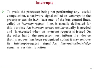 Interrupts
12
 To avoid the processor being not performing any useful
computation, a hardware signal called an interrupt to the
processor can do it.At least one of the bus control lines,
called an interrupt-request line, is usually dedicated for
this purpose An interrupt-service routine usually is needed
and is executed when an interrupt request is issued On
the other hand, the processor must inform the device
that its request has been recognized sothat it may remove
its interrupt-request signal.An interrupt-acknowledge
signal serves this function
 