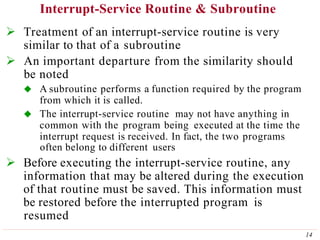 Interrupt-Service Routine & Subroutine
14
 Treatment of an interrupt-service routine is very
similar to that of a subroutine
 An important departure from the similarity should
be noted
 A subroutine performs a function required by the program
from which it is called.
 The interrupt-service routine may not have anything in
common with the program being executed at the time the
interrupt request is received. In fact, the two programs
often belong to different users
 Before executing the interrupt-service routine, any
information that may be altered during the execution
of that routine must be saved. This information must
be restored before the interrupted program is
resumed
 