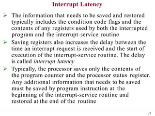 Interrupt Latency
15
 The information that needs to be saved and restored
typically includes the condition code flags and the
contents of any registers used by both the interrupted
program and the interrupt-service routine
 Saving registers also increases the delay between the
time an interrupt request is received and the start of
execution of the interrupt-service routine. The delay
is called interrupt latency
 Typically, the processor saves only the contents of
the program counter and the processor status register.
Any additional information that needs to be saved
must be saved by program instruction at the
beginning of the interrupt-service routine and
restored at the end of the routine
 