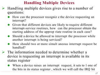 Handling Multiple Devices
17
 Handling multiple devices gives rise to a number of
questions:
 How can the processor recogniz e the device requesting an
interrupt?
 Given that different devices are likely to require different
interrupt-service routines, how can the processor obtain the
starting address of the approp riate routine in each case?
 Should a device be allowed to interrupt the processor while
another interrupt is being serviced?
 How should two or more simult aneous interrupt request be
handled?
 The information needed to determine whether a
device is requesting an interrupt is available in its
status register
 When a device raises an interrupt request, it sets to 1 one of
the bits in its status register , which we will call the IRQ bit
 