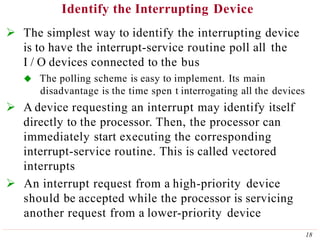 Identify the Interrupting Device
18
 The simplest way to identify the interrupting device
is to have the interrupt-service routine poll all the
I / O devices connected to the bus
 The polling scheme is easy to implement. Its main
disadvantage is the time spen t interrogating all the devices
 A device requesting an interrupt may identify itself
directly to the processor. Then, the processor can
immediately start executing the corresponding
interrupt-service routine. This is called vectored
interrupts
 An interrupt request from a high-priority device
should be accepted while the processor is servicing
another request from a lower-priority device
 