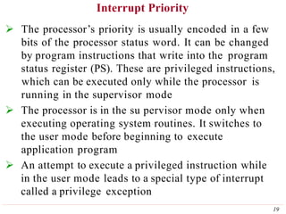 Interrupt Priority
19
 The processor’s priority is usually encoded in a few
bits of the processor status word. It can be changed
by program instructions that write into the program
status register (PS). These are privileged instructions,
which can be executed only while the processor is
running in the supervisor mode
 The processor is in the su pervisor mode only when
executing operating system routines. It switches to
the user mode before beginning to execute
application program
 An attempt to execute a privileged instruction while
in the user mode leads to a special type of interrupt
called a privilege exception
 