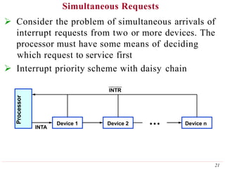 Simultaneous Requests
 Consider the problem of simultaneous arrivals of
interrupt requests from two or more devices. The
processor must have some means of deciding
which request to service first
 Interrupt priority scheme with daisy chain
Device 1 Device 2 Device n
INTA
INTR
Processor
21
 