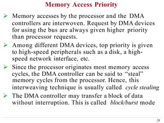 Memory Access Priority
26
 Memory accesses by the processor and the DMA
controllers are interwoven. Request by DMA devices
for using the bus are always given higher priority
than processor requests.
 Among different DMA devices, top priority is given
to high-speed peripherals such as a disk, a high-
speed network interface, etc.
 Since the processor originates most memory access
cycles, the DMA controller can be said to “steal”
memory cycles from the processor. Hence, this
interweaving technique is usually called cycle stealing
 The DMA controller may transfer a block of data
without interruption. This is called block/burst mode
 
