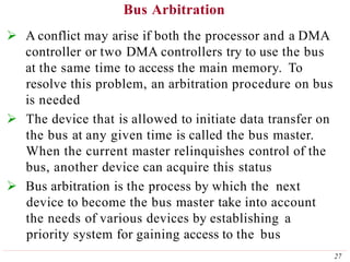 Bus Arbitration
27
 A conflict may arise if both the processor and a DMA
controller or two DMA controllers try to use the bus
at the same time to access the main memory. To
resolve this problem, an arbitration procedure on bus
is needed
 The device that is allowed to initiate data transfer on
the bus at any given time is called the bus master.
When the current master relinquishes control of the
bus, another device can acquire this status
 Bus arbitration is the process by which the next
device to become the bus master take into account
the needs of various devices by establishing a
priority system for gaining access to the bus
 
