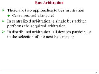 Bus Arbitration
28
 There are two approaches to bus arbitration
 Centralized and distributed
 In centralized arbitration, a single bus arbiter
performs the required arbitration
 In distributed arbitration, all devices participate
in the selection of the next bus master
 