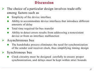 Discussion
37
 The choice of a particular design involves trade-offs
among factors such as
 Simplicity of the device interface
 Ability to accommodate device interfaces that introduce different
amounts of delay
 Total time required for bus transfer
 Ability to detect errors results from addressing a nonexistent
device or from an interface malfunction
 Asynchronous bus
 The handshake process eliminates the need for synchronization
of the sender and receiver clock, thus simplifying timing design
 Synchronous bus
 Clock circuitry must be designed carefully to ensure proper
synchronization, and delays must be kept within strict bounds
 