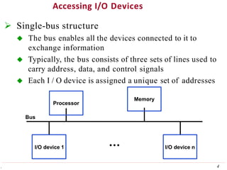 Accessing I/O Devices
 Single-bus structure
 The bus enables all the devices connected to it to
exchange information
 Typically, the bus consists of three sets of lines used to
carry address, data, and control signals
 Each I / O device is assigned a unique set of addresses
Processor
4
.
Memory
I/O device 1 I/O device n
Bus
 