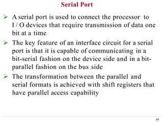 Serial Port
46
 A serial port is used to connect the processor to
I / O devices that require transmission of data one
bit at a time
 The key feature of an interface circuit for a serial
port is that it is capable of communicating in a
bit-serial fashion on the device side and in a bit-
parallel fashion on the bus side
 The transformation between the parallel and
serial formats is achieved with shift registers that
have parallel access capability
 