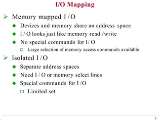 I/O Mapping
5
.
 Memory mapped I /O
 Devices and memory share an address space
 I / O looks just like memory read /write
 No special commands for I/ O
 Large selection of memory access commands available
 Isolated I /O
 Separate address spaces
 Need I / O or memory select lines
 Special commands for I /O
 Limited set
 