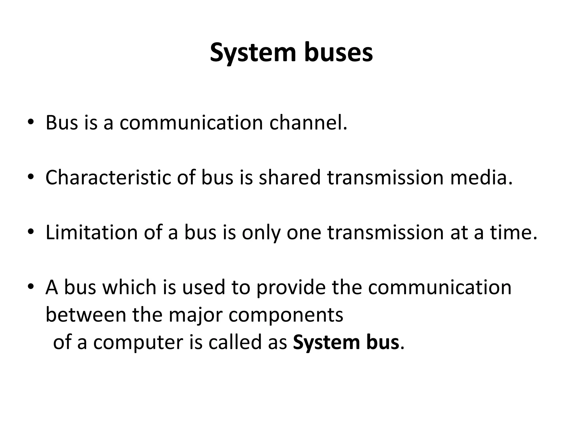 System buses
• Bus is a communication channel.
• Characteristic of bus is shared transmission media.
• Limitation of a bus is only one transmission at a time.
• A bus which is used to provide the communication
between the major components
of a computer is called as System bus.
 
