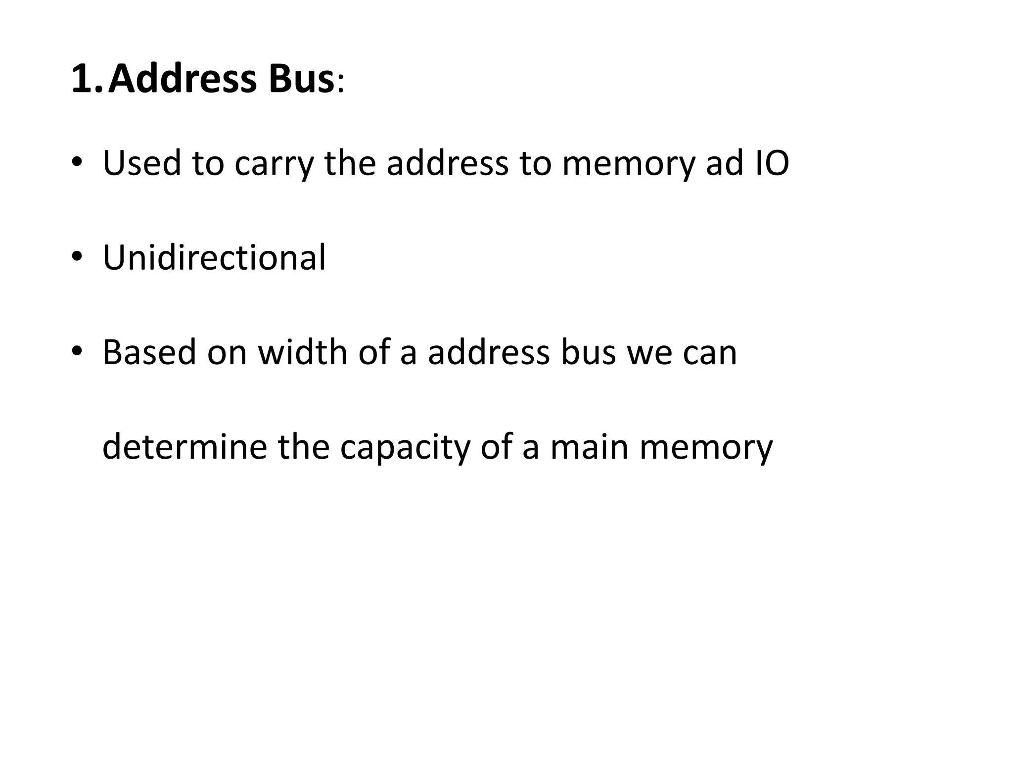 1.Address Bus:
• Used to carry the address to memory ad IO
• Unidirectional
• Based on width of a address bus we can
determine the capacity of a main memory
 