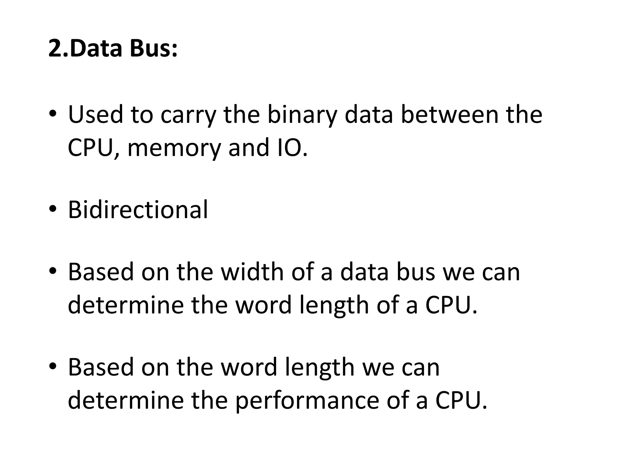 2.Data Bus:
• Used to carry the binary data between the
CPU, memory and IO.
• Bidirectional
• Based on the width of a data bus we can
determine the word length of a CPU.
• Based on the word length we can
determine the performance of a CPU.
 