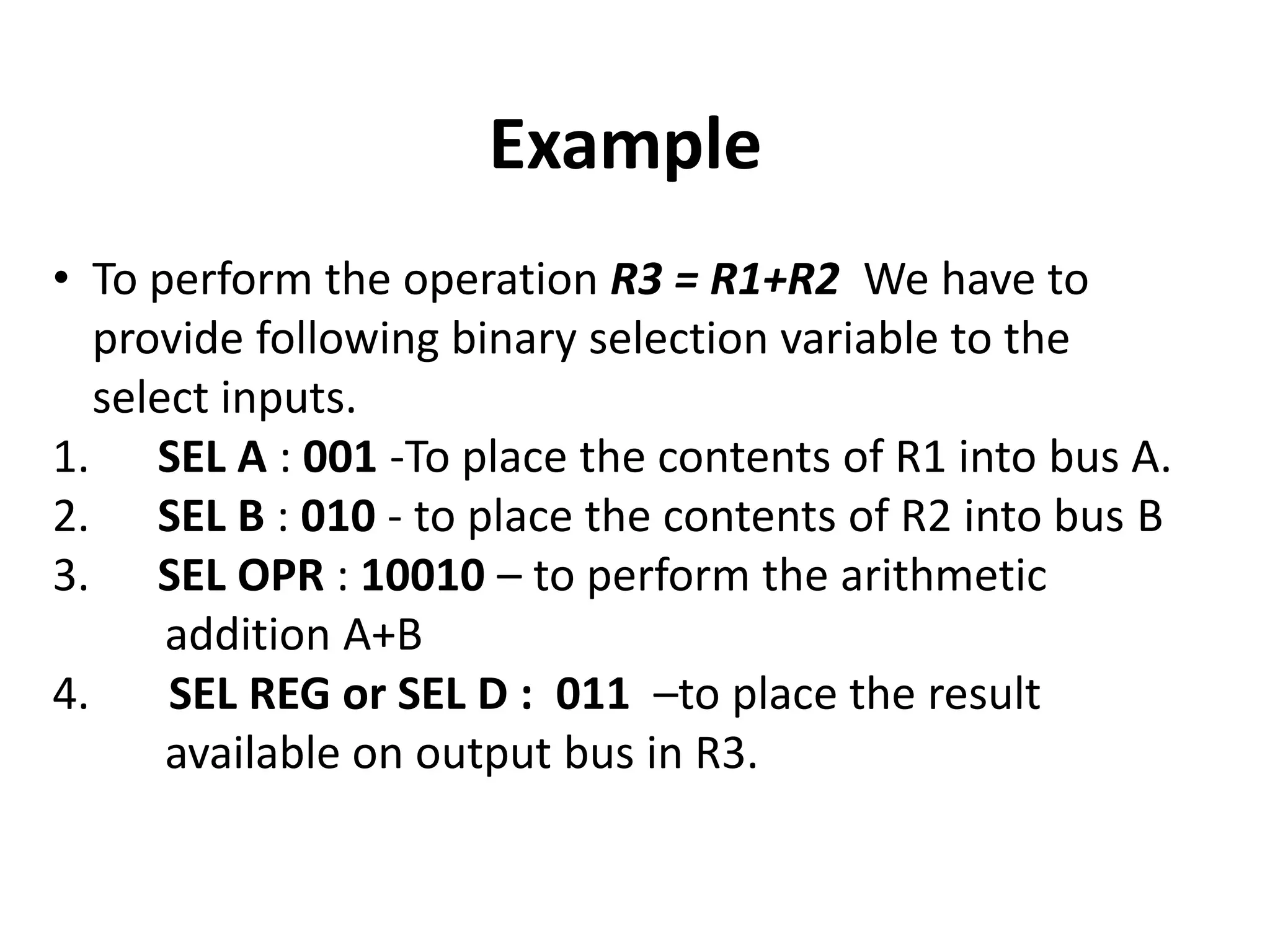 Example
• To perform the operation R3 = R1+R2 We have to
provide following binary selection variable to the
select inputs.
1. SEL A : 001 -To place the contents of R1 into bus A.
2. SEL B : 010 - to place the contents of R2 into bus B
3. SEL OPR : 10010 – to perform the arithmetic
addition A+B
4. SEL REG or SEL D : 011 –to place the result
available on output bus in R3.
 