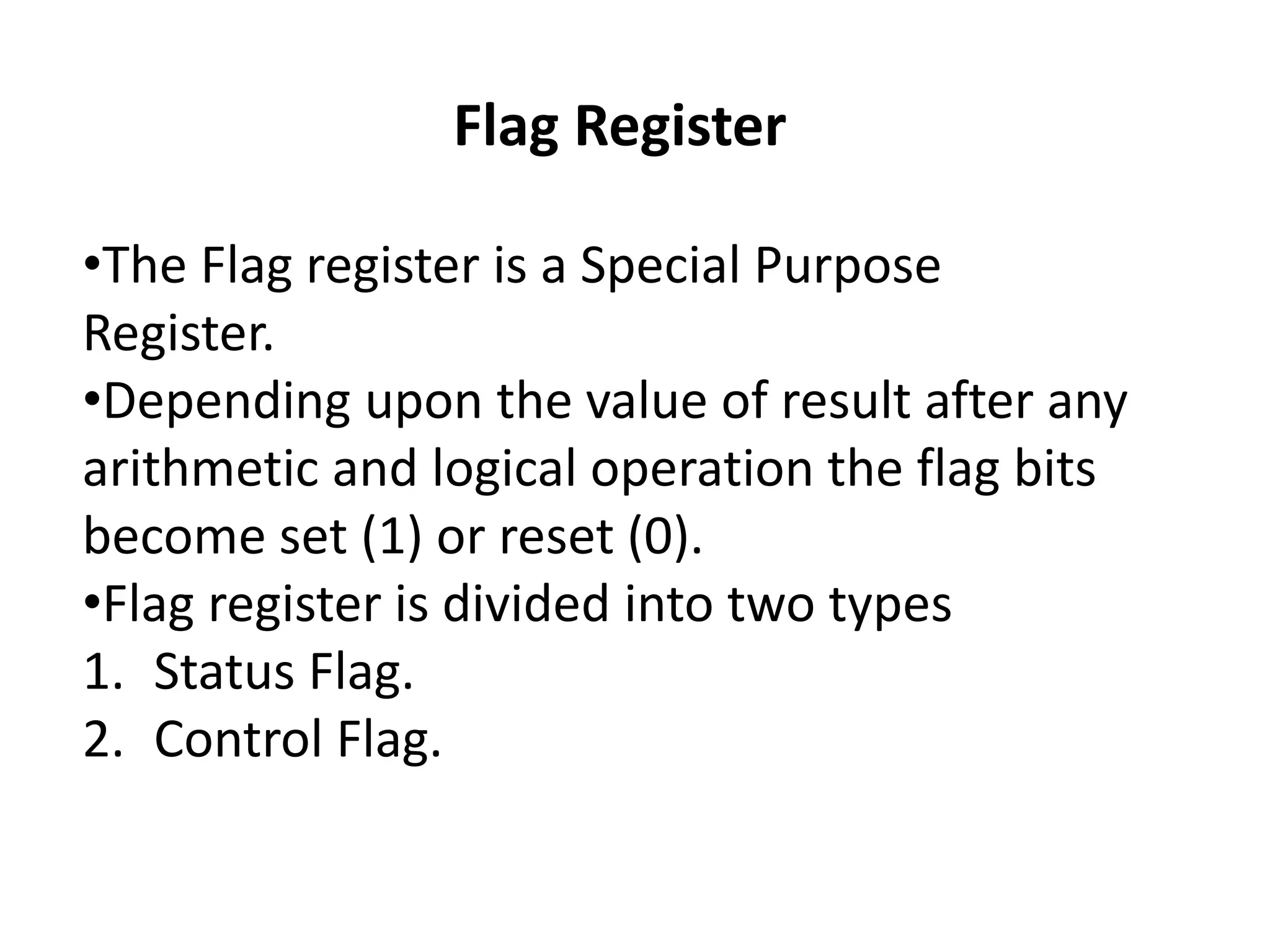 Flag Register
•The Flag register is a Special Purpose
Register.
•Depending upon the value of result after any
arithmetic and logical operation the flag bits
become set (1) or reset (0).
•Flag register is divided into two types
1. Status Flag.
2. Control Flag.
 